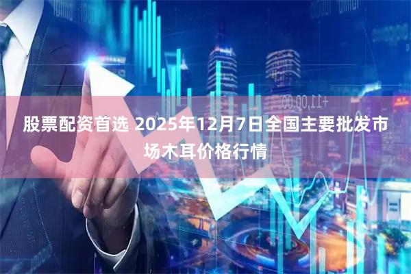 股票配资首选 2025年12月7日全国主要批发市场木耳价格行情