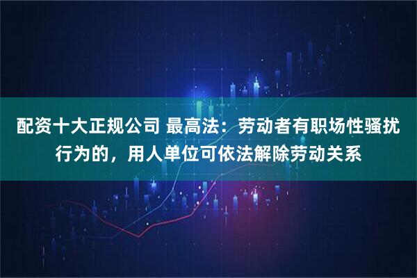 配资十大正规公司 最高法：劳动者有职场性骚扰行为的，用人单位可依法解除劳动关系