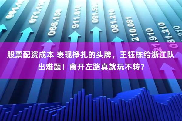 股票配资成本 表现挣扎的头牌，王钰栋给浙江队出难题！离开左路真就玩不转？