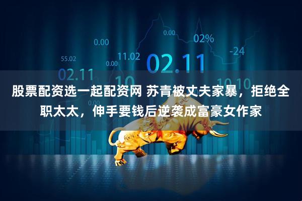 股票配资选一起配资网 苏青被丈夫家暴，拒绝全职太太，伸手要钱后逆袭成富豪女作家