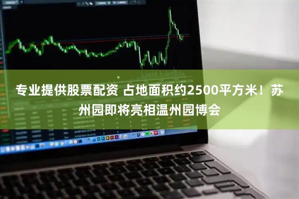 专业提供股票配资 占地面积约2500平方米！苏州园即将亮相温州园博会