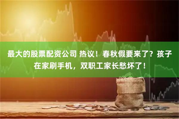 最大的股票配资公司 热议！春秋假要来了？孩子在家刷手机，双职工家长愁坏了！