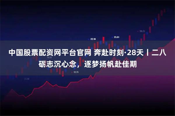 中国股票配资网平台官网 奔赴时刻·28天丨二八砺志沉心念，逐梦扬帆赴佳期