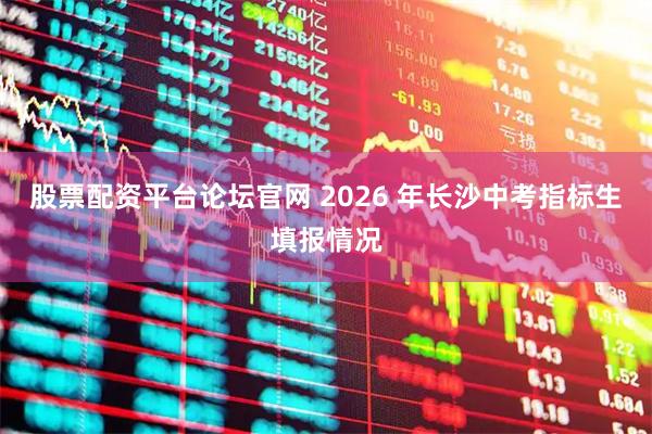 股票配资平台论坛官网 2026 年长沙中考指标生填报情况